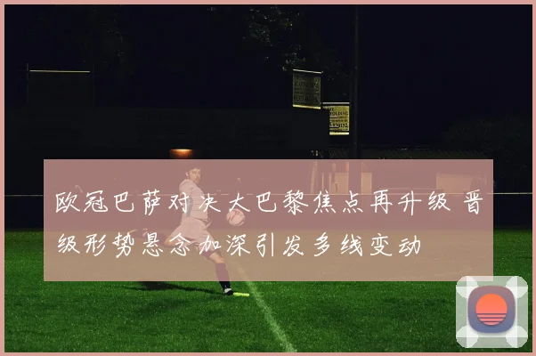 欧冠巴萨对决大巴黎焦点再升级 晋级形势悬念加深引发多线变动