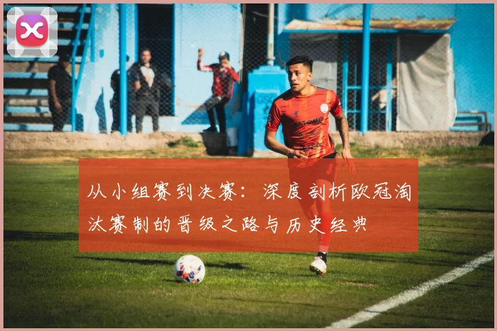 从小组赛到决赛：深度剖析欧冠淘汰赛制的晋级之路与历史经典