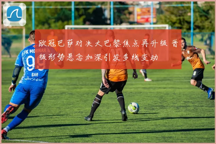 欧冠巴萨对决大巴黎焦点再升级 晋级形势悬念加深引发多线变动