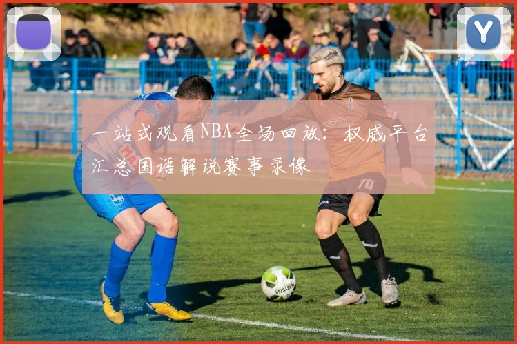 一站式观看NBA全场回放:权威平台汇总国语解说赛事录像